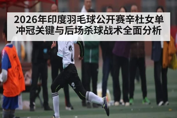 2026年印度羽毛球公开赛辛杜女单冲冠关键与后场杀球战术全面分析